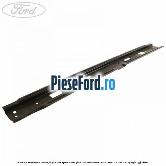 Element ranforsare panou plafon spre spate ultim Ford Tourneo Custom 2014-2018 2.2 TDCi 125 cp CYF4, CYFF diesel