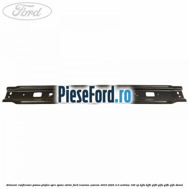 Element ranforsare panou plafon spre spate ultim Ford Tourneo Custom 2019-2023 2.0 EcoBlue 105 cp BJFA, BJFB, YLF6, YLFA, YLFB, YLFS diesel