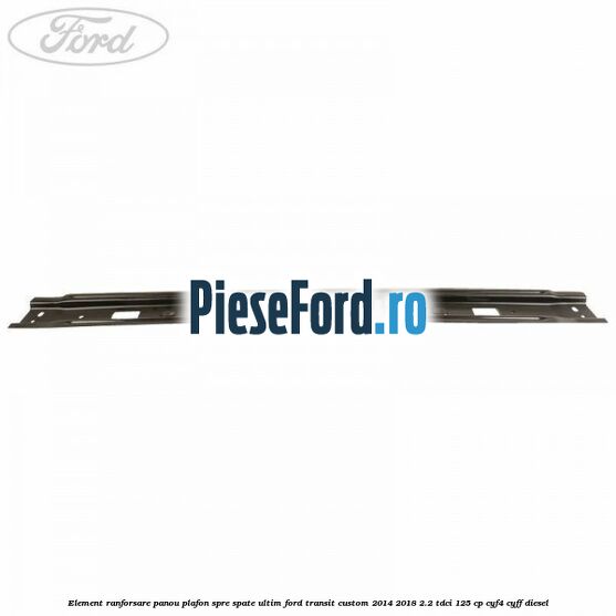 Element ranforsare panou plafon spre spate ultim Ford Transit Custom 2014-2018 2.2 TDCi 125 cp Element ranforsare panou plafon spre spate ultim Ford Transit Custom 2014-2018 2.2 TDCi 125 cp CYF4, CYFF diesel
