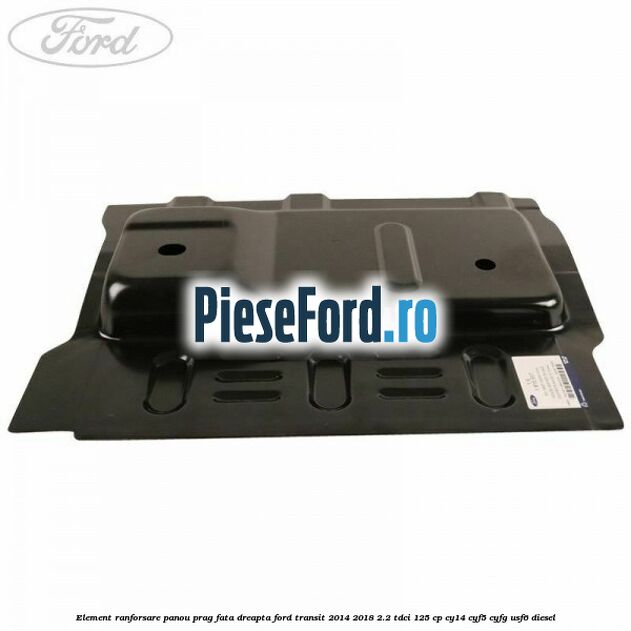 Element ranforsare panou prag fata dreapta Ford Transit 2014-2018 2.2 TDCi 125 cp CY14, CYF5, CYFG, USF6 diesel