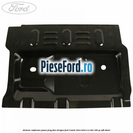 Element ranforsare panou prag fata dreapta Ford Transit 2014-2018 2.2 TDCi 155 cp CVF5 diesel
