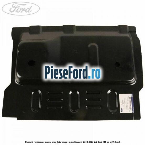 Element ranforsare panou prag fata dreapta Ford Transit 2014-2018 2.2 TDCi 155 cp CVF5 diesel