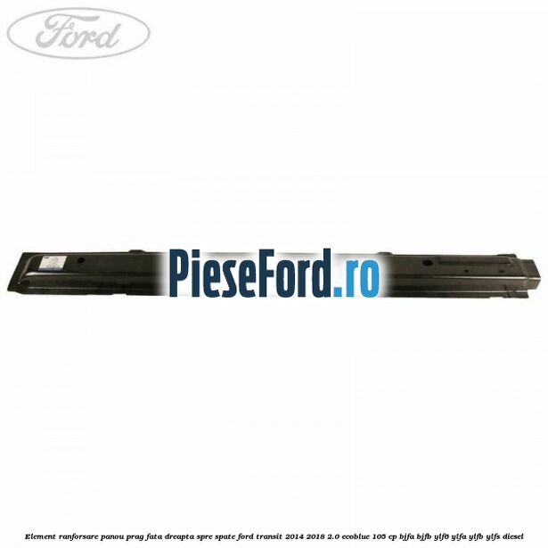 Element ranforsare panou prag fata dreapta spre spate Ford Transit 2014-2018 2.0 EcoBlue 105 cp BJFA, BJFB, YLF6, YLFA, YLFB, YLFS diesel