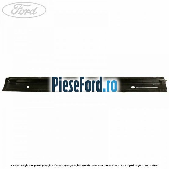Element ranforsare panou prag fata dreapta spre spate Ford Transit 2014-2018 2.0 EcoBlue 4x4 130 cp Element ranforsare panou prag fata dreapta spre spate Ford Transit 2014-2018 2.0 EcoBlue 4x4 130 cp BKRA, YMR6, YMRA diesel