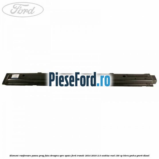 Element ranforsare panou prag fata dreapta spre spate Ford Transit 2014-2018 2.0 EcoBlue RWD 130 cp Element ranforsare panou prag fata dreapta spre spate Ford Transit 2014-2018 2.0 EcoBlue RWD 130 cp BKRA, YMHA, YMR6 diesel