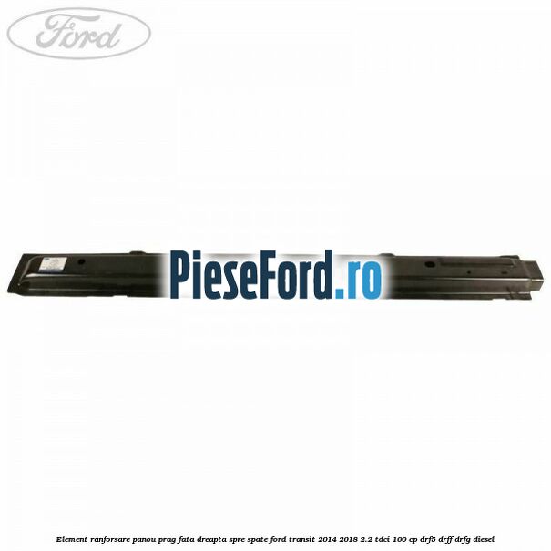 Element ranforsare panou prag fata dreapta spre spate Ford Transit 2014-2018 2.2 TDCi 100 cp DRF5, DRFF, DRFG diesel