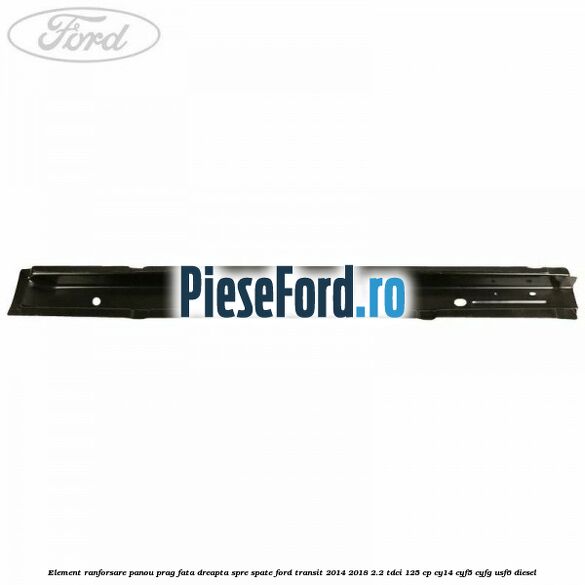 Element ranforsare panou prag fata dreapta spre spate Ford Transit 2014-2018 2.2 TDCi 125 cp CY14, CYF5, CYFG, USF6 diesel