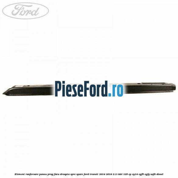 Element ranforsare panou prag fata dreapta spre spate Ford Transit 2014-2018 2.2 TDCi 125 cp CY14, CYF5, CYFG, USF6 diesel