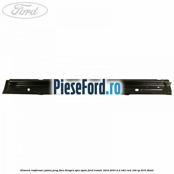 Element ranforsare panou prag fata dreapta spre spate Ford Transit 2014-2018 2.2 TDCi RWD 100 cp DRR5 diesel