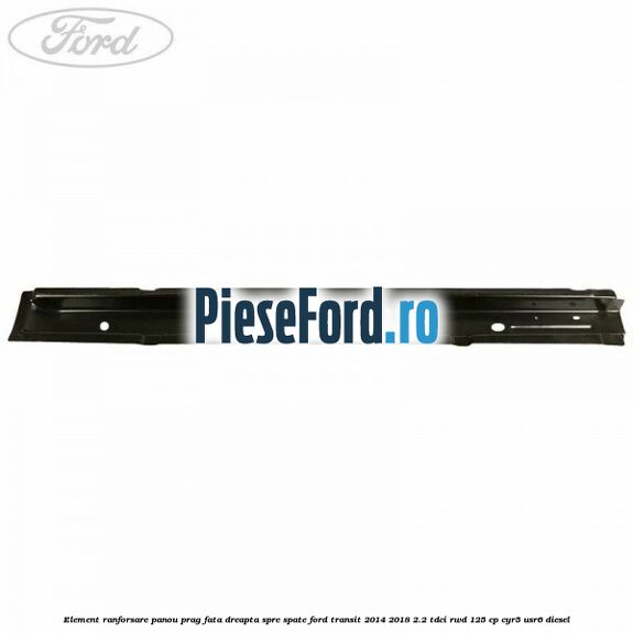 Element ranforsare panou prag fata dreapta spre spate Ford Transit 2014-2018 2.2 TDCi RWD 125 cp CYR5, USR6 diesel