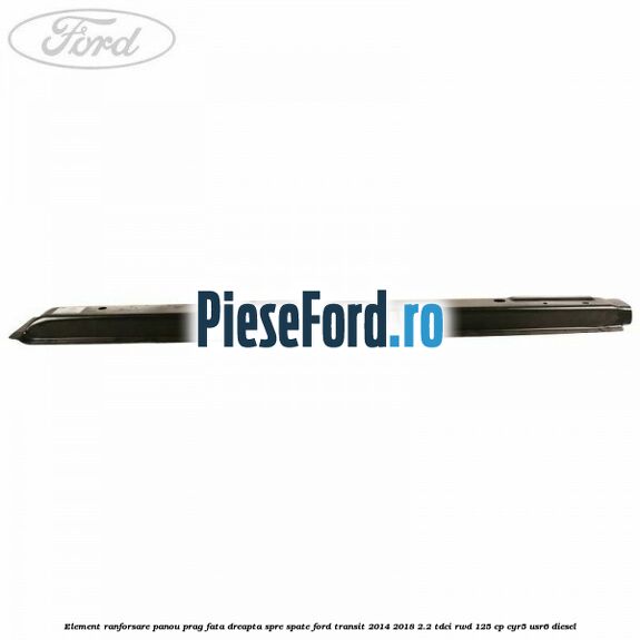Element ranforsare panou prag fata dreapta spre spate Ford Transit 2014-2018 2.2 TDCi RWD 125 cp CYR5, USR6 diesel