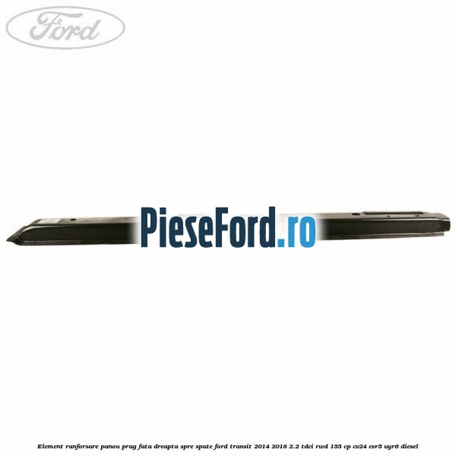 Element ranforsare panou prag fata dreapta spre spate Ford Transit 2014-2018 2.2 TDCi RWD 155 cp Element ranforsare panou prag fata dreapta spre spate Ford Transit 2014-2018 2.2 TDCi RWD 155 cp CV24, CVR5, UYR6 diesel