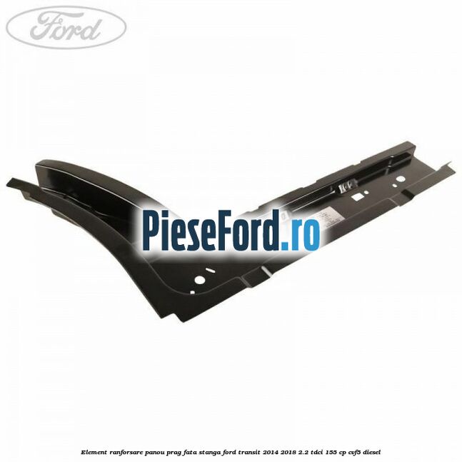 Element ranforsare panou prag fata stanga Ford Transit 2014-2018 2.2 TDCi 155 cp