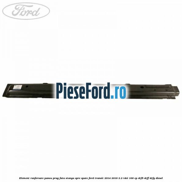 Element ranforsare panou prag fata stanga spre spate Ford Transit 2014-2018 2.2 TDCi 100 cp DRF5, DRFF, DRFG diesel