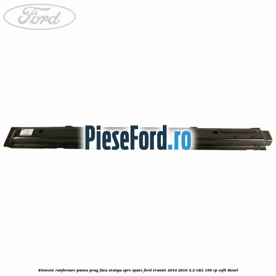 Element ranforsare panou prag fata stanga spre spate Ford Transit 2014-2018 2.2 TDCi 155 cp CVF5 diesel