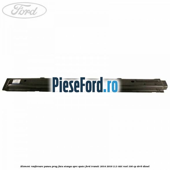 Element ranforsare panou prag fata stanga spre spate Ford Transit 2014-2018 2.2 TDCi RWD 100 cp DRR5 diesel