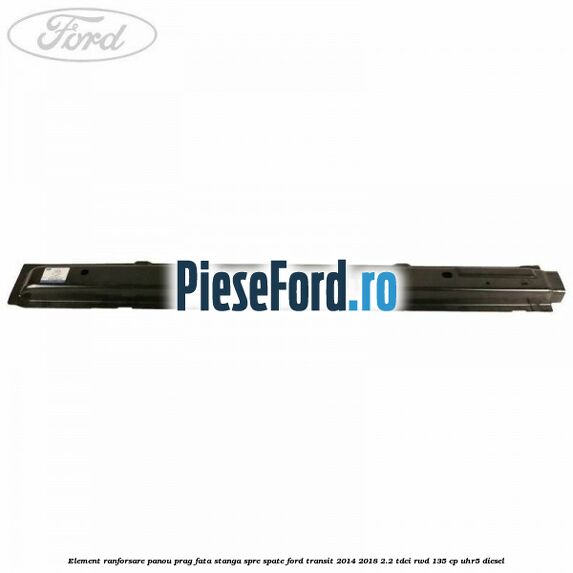 Element ranforsare panou prag fata stanga spre spate Ford Transit 2014-2018 2.2 TDCi RWD 135 cp UHR5 diesel