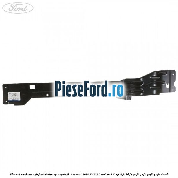 Element ranforsare plafon interior spre spate Ford Transit 2014-2018 2.0 EcoBlue 130 cp BKFA, BKFB, YMF6, YMFA, YMFB, YMFS diesel