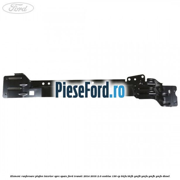 Element ranforsare plafon interior spre spate Ford Transit 2014-2018 2.0 EcoBlue 130 cp BKFA, BKFB, YMF6, YMFA, YMFB, YMFS diesel