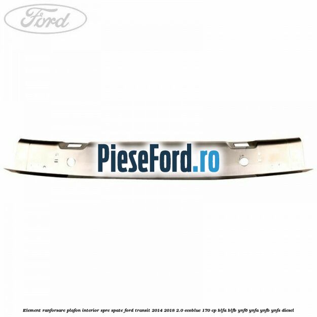 Element ranforsare plafon interior spre spate Ford Transit 2014-2018 2.0 EcoBlue 170 cp BLFA, BLFB, YNF6, YNFA, YNFB, YNFS diesel