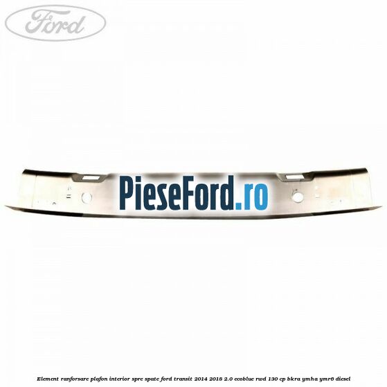 Element ranforsare plafon interior spre spate Ford Transit 2014-2018 2.0 EcoBlue RWD 130 cp BKRA, YMHA, YMR6 diesel