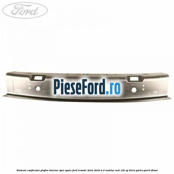 Element ranforsare plafon interior spre spate Ford Transit 2014-2018 2.0 EcoBlue RWD 130 cp BKRA, YMHA, YMR6 diesel