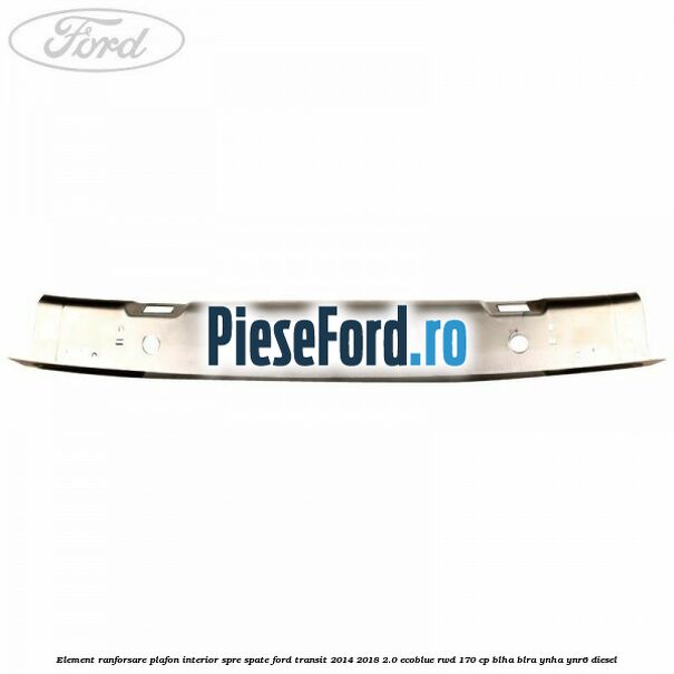 Element ranforsare plafon interior spre spate Ford Transit 2014-2018 2.0 EcoBlue RWD 170 cp BLHA, BLRA, YNHA, YNR6 diesel