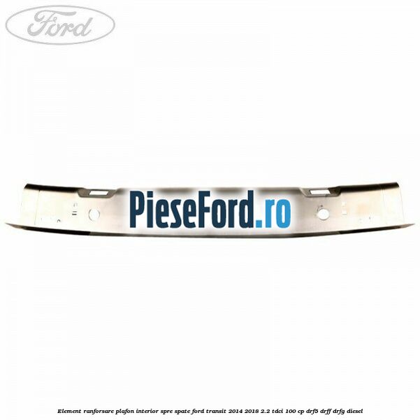 Element ranforsare plafon interior spre spate Ford Transit 2014-2018 2.2 TDCi 100 cp DRF5, DRFF, DRFG diesel