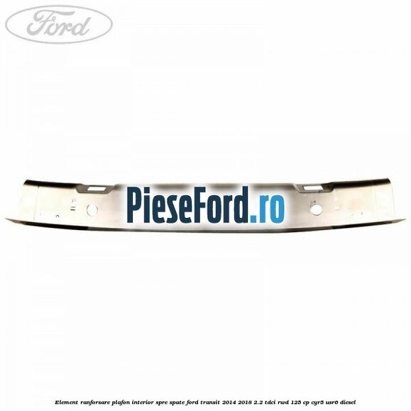 Element ranforsare plafon interior spre spate Ford Transit 2014-2018 2.2 TDCi RWD 125 cp CYR5, USR6 diesel