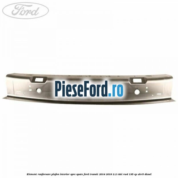 Element ranforsare plafon interior spre spate Ford Transit 2014-2018 2.2 TDCi RWD 135 cp Element ranforsare plafon interior spre spate Ford Transit 2014-2018 2.2 TDCi RWD 135 cp UHR5 diesel