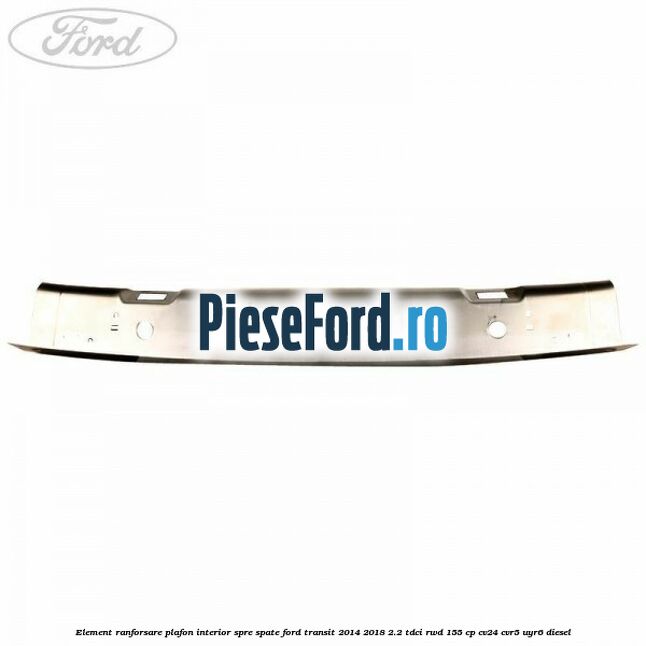 Element ranforsare plafon interior spre spate Ford Transit 2014-2018 2.2 TDCi RWD 155 cp Element ranforsare plafon interior spre spate Ford Transit 2014-2018 2.2 TDCi RWD 155 cp CV24, CVR5, UYR6 diesel