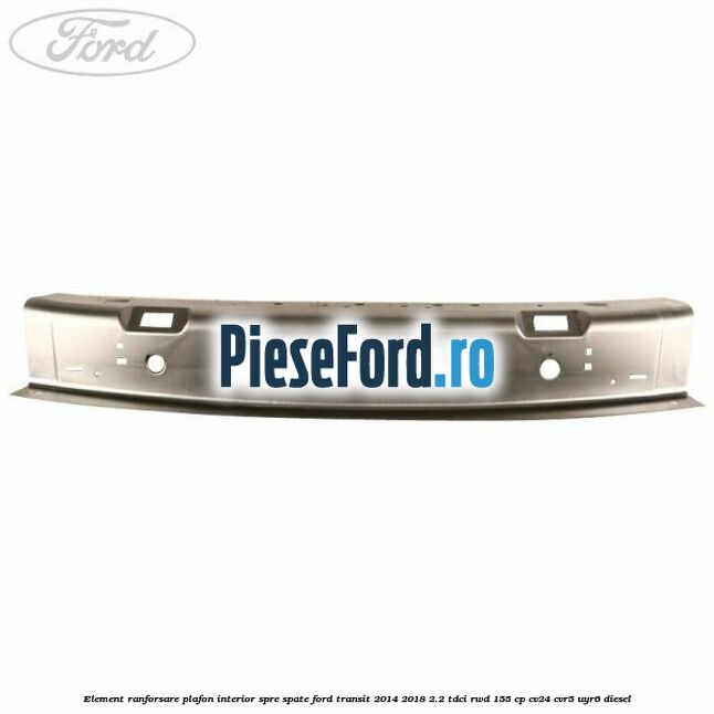 Element ranforsare plafon interior spre spate Ford Transit 2014-2018 2.2 TDCi RWD 155 cp Element ranforsare plafon interior spre spate Ford Transit 2014-2018 2.2 TDCi RWD 155 cp CV24, CVR5, UYR6 diesel