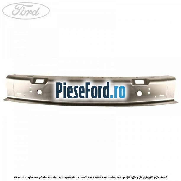 Element ranforsare plafon interior spre spate Ford Transit 2019-2023 2.0 EcoBlue 105 cp BJFA, BJFB, YLF6, YLFA, YLFB, YLFS diesel