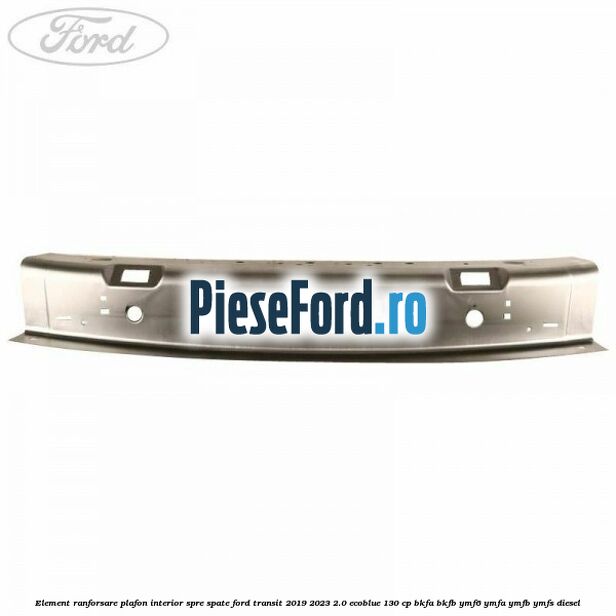 Element ranforsare plafon interior spre spate Ford Transit 2019-2023 2.0 EcoBlue 130 cp BKFA, BKFB, YMF6, YMFA, YMFB, YMFS diesel