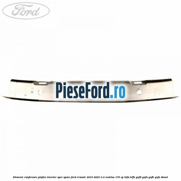 Element ranforsare plafon interior spre spate Ford Transit 2019-2023 2.0 EcoBlue 170 cp BLFA, BLFB, YNF6, YNFA, YNFB, YNFS diesel