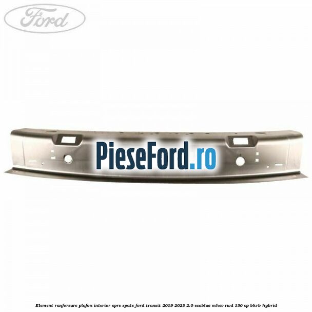 Element ranforsare plafon interior spre spate Ford Transit 2019-2023 2.0 EcoBlue mHEV RWD 130 cp Element ranforsare plafon interior spre spate Ford Transit 2019-2023 2.0 EcoBlue mHEV RWD 130 cp BKRB Hybrid