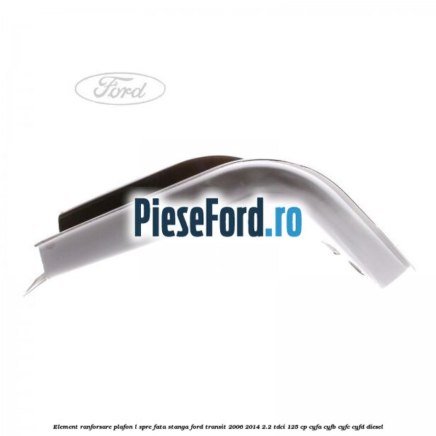 Element ranforsare plafon L spre fata stanga Ford Transit 2006-2014 2.2 TDCi 125 cp CYFA, CYFB, CYFC, CYFD diesel