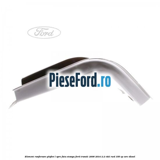 Element ranforsare plafon L spre fata stanga Ford Transit 2006-2014 2.2 TDCi RWD 155 cp CVRC diesel
