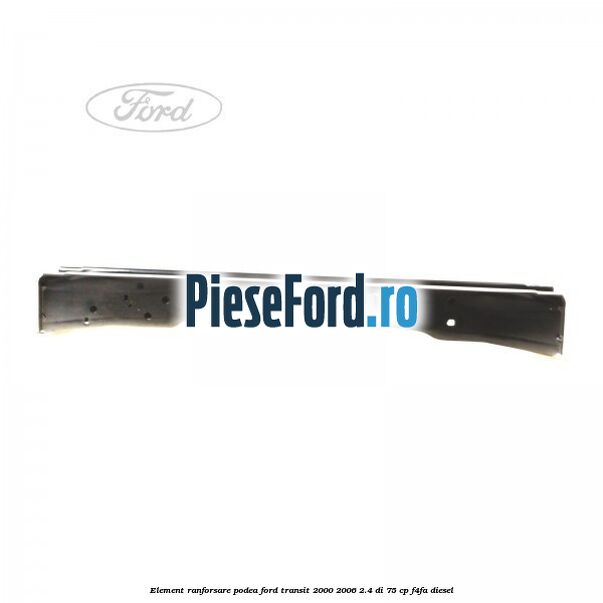 Element ranforsare podea Ford Transit 2000-2006 2.4 DI 75 cp Element ranforsare podea Ford Transit 2000-2006 2.4 DI 75 cp F4FA diesel