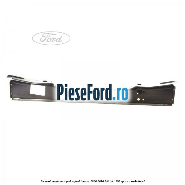 Element ranforsare podea Ford Transit 2006-2014 2.2 TDCi 136 cp USRA, USRB diesel