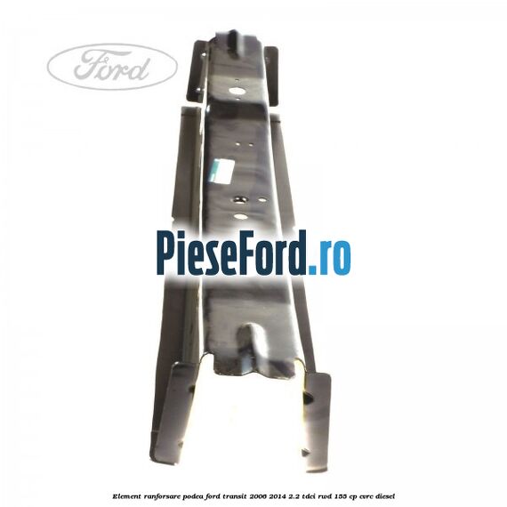 Element ranforsare podea Ford Transit 2006-2014 2.2 TDCi RWD 155 cp Element ranforsare podea Ford Transit 2006-2014 2.2 TDCi RWD 155 cp CVRC diesel