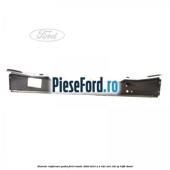 Element ranforsare podea Ford Transit 2006-2014 2.4 TDCi 4x4 140 cp H9FB diesel