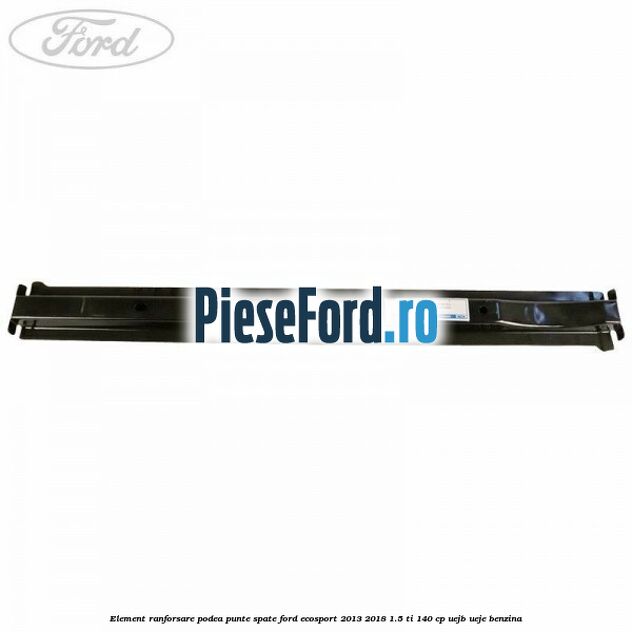 Element ranforsare podea punte spate Ford EcoSport 2013-2018 1.5 Ti 140 cp UEJB, UEJE benzina