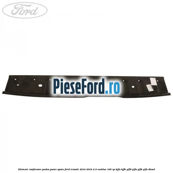 Element ranforsare podea punte spate Ford Transit 2014-2018 2.0 EcoBlue 105 cp BJFA, BJFB, YLF6, YLFA, YLFB, YLFS diesel