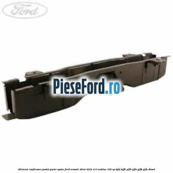 Element ranforsare podea punte spate Ford Transit 2014-2018 2.0 EcoBlue 105 cp BJFA, BJFB, YLF6, YLFA, YLFB, YLFS diesel