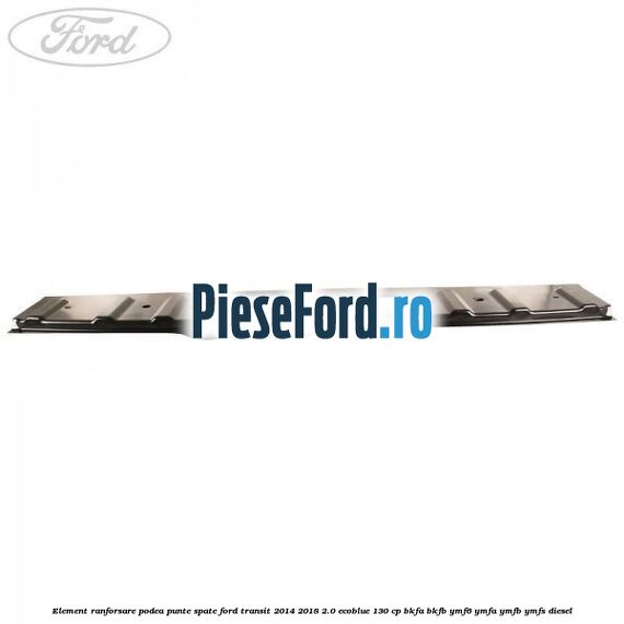 Element ranforsare podea punte spate Ford Transit 2014-2018 2.0 EcoBlue 130 cp BKFA, BKFB, YMF6, YMFA, YMFB, YMFS diesel