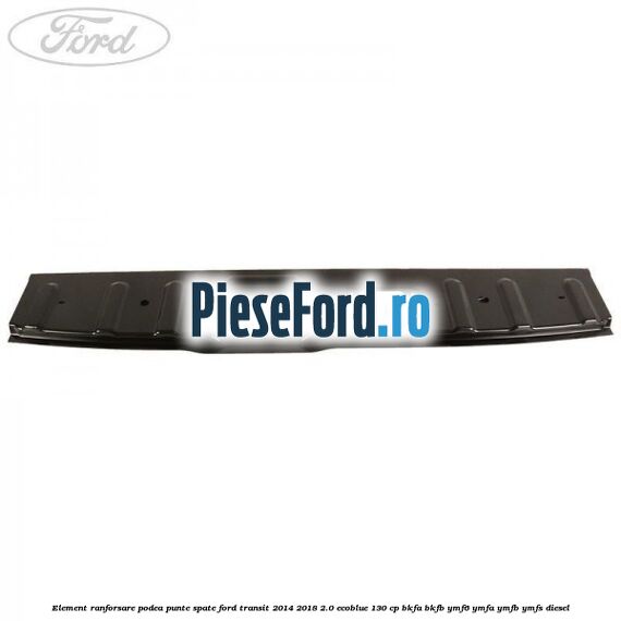Element ranforsare podea punte spate Ford Transit 2014-2018 2.0 EcoBlue 130 cp BKFA, BKFB, YMF6, YMFA, YMFB, YMFS diesel