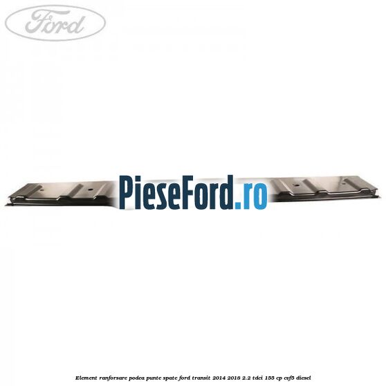 Element ranforsare podea punte spate Ford Transit 2014-2018 2.2 TDCi 155 cp Element ranforsare podea punte spate Ford Transit 2014-2018 2.2 TDCi 155 cp CVF5 diesel