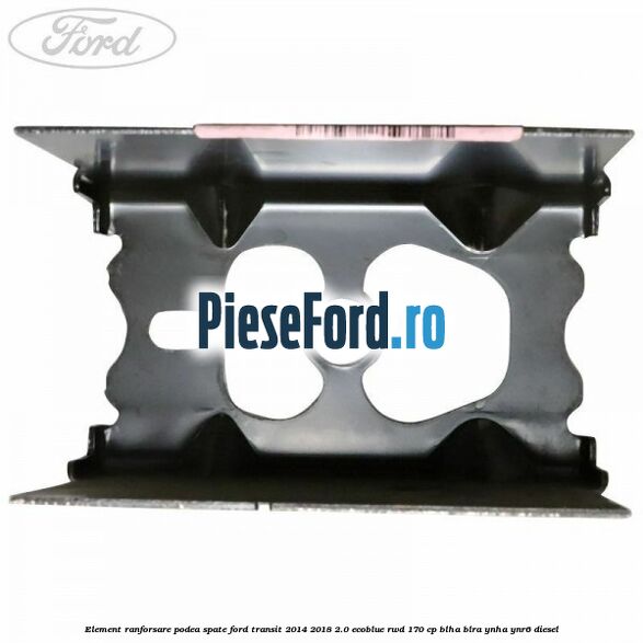 Element ranforsare podea spate Ford Transit 2014-2018 2.0 EcoBlue RWD 170 cp Element ranforsare podea spate Ford Transit 2014-2018 2.0 EcoBlue RWD 170 cp BLHA, BLRA, YNHA, YNR6 diesel