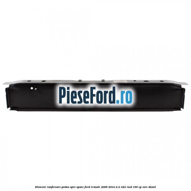 Element ranforsare podea spre spate Ford Transit 2006-2014 2.2 TDCi RWD 155 cp CVRC diesel